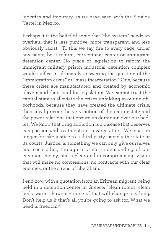 logistics and impunity, as we have seen with the Sinaloa Cartel in Mexico. Perhaps it is the belief of some that “the system” needs an overhaul that is less punitive, more transparent, and less obviously racist. To this we say, fire to every cage, under any name, be it reform, correctional center or immigrant detention center. No piece of legislation to reform the immigrant military prison industrial detention complex would suffice in ultimately answering the question of the “mmigration crisis” or “mass incarceration.” One, because these crises are manufactured and created by economic players and their paid for legislators. We cannot trust the capital-state to alleviate the crises unfolding in our neigh- borhoods, because they have created the ultimate crisis, their ideal prison; the very notion of the nation-state and the power relations that ensure its dominion over our bod- ies. We know that drug addiction is a disease that deserves compassion and treatment, not incarceration, We must no longer forsake justice to a third party, namely the state or its courts. Justice, is something we can only give ourselves and each other, through a brutal understanding of our common enemy, and a clear and uncompromising vision that will make no concessions, no contracts with our clear enemies, or the sirens of liberalism. Iend now, with a quotation from an Eritrean migrant being held in a detention center in Greece: “clean rooms, clean beds, warm showers - none of that will change anything. Don’t help us if that’s all you’re going to ask for. What we need is freedom.” DESIRABLE UNDESIRABLES | 13